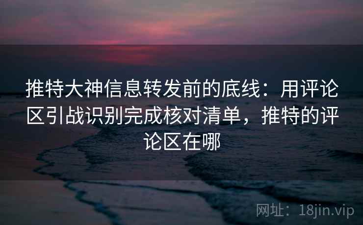 推特大神信息转发前的底线：用评论区引战识别完成核对清单，推特的评论区在哪