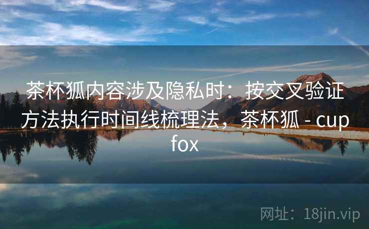茶杯狐内容涉及隐私时：按交叉验证方法执行时间线梳理法，茶杯狐 - cupfox