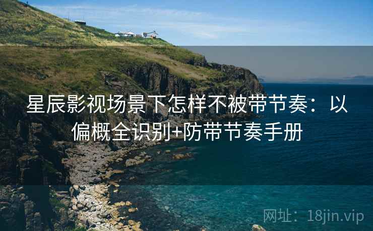 星辰影视场景下怎样不被带节奏：以偏概全识别+防带节奏手册