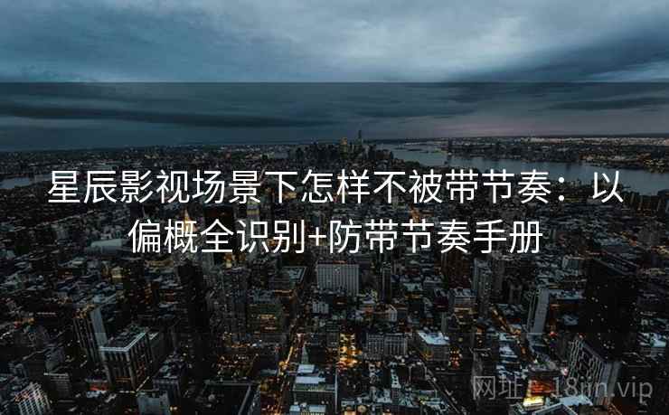 星辰影视场景下怎样不被带节奏:以偏概全识别+防带节奏手册 星辰影视场景下怎样不被带节奏:以偏概全识别+防带节奏手册